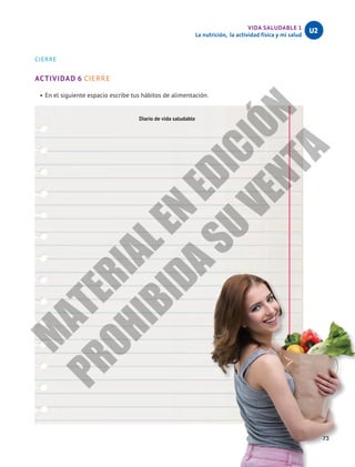 VIDA SALUDABLE 1
La nutrición, la actividad física y mi salud
U2
73
CIERRE
ACTIVIDAD 6 CIERRE
•	En el siguiente espacio escribe tus hábitos de alimentación.
Diario de vida saludable
M
A
T
E
R
I
A
L
E
N
E
D
I
C
I
Ó
N
P
R
O
H
I
B
I
D
A
S
U
V
E
N
T
A
 
