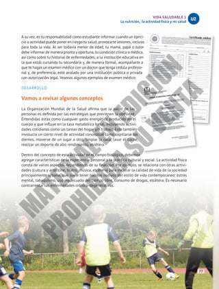 VIDA SALUDABLE 1
La nutrición, la actividad física y mi salud
U2
A su vez, es tu responsabilidad como estudiante informar cuando un ejerci-
cio o actividad puede poner en riesgo tu salud, provocarte lesiones, incluso
para toda la vida. Al ser todavía menor de edad, tu mamá, papá o tutor
debe informar de manera pronta y oportuna, tu condición clínica o médica,
así como sobre tu historial de enfermedades, a la institución educativa en
la que estás cursando tu secundaria y, de manera formal, acompañarte a
que te hagas un examen médico con un doctor que tenga cédula profesio-
nal y, de preferencia, esté avalado por una institución pública o privada
con autorización legal. Veamos algunos ejemplos de examen médico:
DESARROLLO
Vamos a revisar algunos conceptos
La Organización Mundial de la Salud afirma que la salud de las
personas es definida por las estrategias que previenen la obesidad.
Entendidas éstas como cualquier gasto energético producido en el
cuerpo y que influye en la tasa metabólica basal, incluyendo activi-
dades cotidianas como las tareas del hogar y/o trabajo. Esto también
involucra un cierto nivel de actividad conceptual como cepillarse los
dientes, moverse de un lugar a otro, limpiar la casa, lavar el coche,
realizar un deporte de alto rendimiento, etcétera.
Dentro del concepto de esta actividad en el campo biológico, debemos
agregar características de la experiencia personal y la práctica cultural y social. La actividad física
consta de varios aspectos dependiendo de su finalidad. Por ejemplo, se relaciona con otras activi-
dades (cultura y arte: cine, teatro, música, etcétera) para mejorar la calidad de vida de la sociedad
principalmente urbana, que suele tener hábitos nocivos del estilo de vida contemporáneo: estrés
mental, tabaquismo, uso inadecuado del tiempo libre, consumo de drogas, etcétera. Es necesario
contrarrestar las enfermedades crónico-degenerativas.
77
M
A
T
E
R
I
A
L
E
N
E
D
I
C
I
Ó
N
P
R
O
H
I
B
I
D
A
S
U
V
E
N
T
A
 