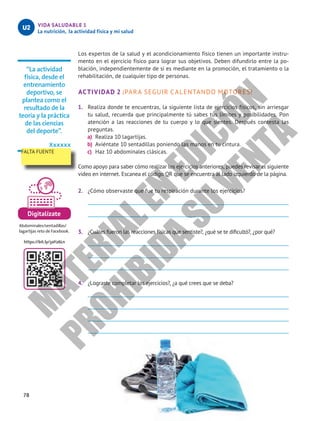 78
VIDA SALUDABLE 1
La nutrición, la actividad física y mi salud
U2
Digitalízate
Abdominales/sentadillas/
lagartijas reto de Facebook.
https://bit.ly/3aY26Ln
Los expertos de la salud y el acondicionamiento físico tienen un importante instru-
mento en el ejercicio físico para lograr sus objetivos. Deben difundirlo entre la po-
blación, independientemente de si es mediante en la promoción, el tratamiento o la
rehabilitación, de cualquier tipo de personas.
ACTIVIDAD 2 ¡PARA SEGUIR CALENTANDO MOTORES!
1.	 Realiza donde te encuentras, la siguiente lista de ejercicios físicos, sin arriesgar
tu salud, recuerda que principalmente tú sabes tus límites y posibilidades. Pon
atención a las reacciones de tu cuerpo y lo que sientes. Después contesta las
preguntas.
a)	 Realiza 10 lagartijas.
b)	 Aviéntate 10 sentadillas poniendo las manos en tu cintura.
c)	 Haz 10 abdominales clásicas.
Como apoyo para saber cómo realizar los ejercicios anteriores, puedes revisar el siguiente
video en internet. Escanea el código QR que se encuentra al lado izquierdo de la página.
2.	 ¿Cómo observaste que fue tu respiración durante los ejercicios?
3.	 ¿Cuáles fueron las reacciones físicas que sentiste?, ¿qué se te dificultó?, ¿por qué?
4.	 ¿Lograste completar los ejercicios?, ¿a qué crees que se deba?
“La actividad
física, desde el
entrenamiento
deportivo, se
plantea como el
resultado de la
teoría y la práctica
de las ciencias
del deporte”.
Xxxxxx
FALTA FUENTE
M
A
T
E
R
I
A
L
E
N
E
D
I
C
I
Ó
N
P
R
O
H
I
B
I
D
A
S
U
V
E
N
T
A
 