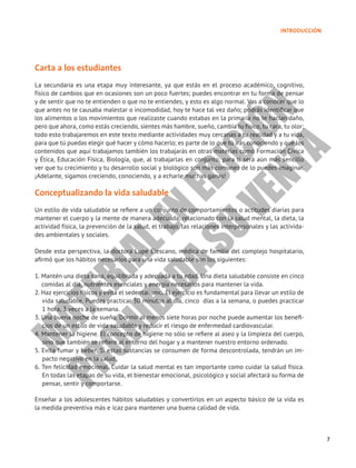7
INTRODUCCIÓN
Carta a los estudiantes
La secundaria es una etapa muy interesante, ya que estás en el proceso académico, cognitivo,
físico de cambios que en ocasiones son un poco fuertes; puedes encontrar en tu forma de pensar
y de sentir que no te entienden o que no te entiendes, y esto es algo normal. Vas a conocer que lo
que antes no te causaba malestar o incomodidad, hoy te hace tal vez daño; podrás identificar que
los alimentos o los movimientos que realizaste cuando estabas en la primaria no te hacían daño,
pero que ahora, como estás creciendo, sientes más hambre, sueño, cambia tu físico, tu cara, tu olor;
todo esto trabajaremos en este texto mediante actividades muy cercanas a tu realidad y a tu vida,
para que tú puedas elegir qué hacer y cómo hacerlo; es parte de lo que tú irás conociendo y que los
contenidos que aquí trabajamos también los trabajarás en otras materias como Formación Cívica
y Ética, Educación Física, Biología, que, al trabajarlas en conjunto, para ti será aún más sencillo
ver que tu crecimiento y tu desarrollo social y biológico son más comunes de lo puedes imaginar.
¡Adelante, sigamos creciendo, conociendo, y a echarle muchas ganas!
Conceptualizando la vida saludable
Un estilo de vida saludable se refiere a un conjunto de comportamientos o actitudes diarias para
mantener el cuerpo y la mente de manera adecuada, relacionado con la salud mental, la dieta, la
actividad física, la prevención de la salud, el trabajo, las relaciones interpersonales y las activida-
des ambientales y sociales.
Desde esta perspectiva, la doctora Lupe Elescano, médica de familia del complejo hospitalario,
afirmó que los hábitos necesarios para una vida saludable son los siguientes:
1. Mantén una dieta sana, equilibrada y adecuada a tu edad. Una dieta saludable consiste en cinco
comidas al día, nutrientes esenciales y energía necesarios para mantener la vida.
2. Haz ejercicios físicos y evita el sedentarismo. El ejercicio es fundamental para llevar un estilo de
vida saludable. Puedes practicar 30 minutos al día, cinco días a la semana, o puedes practicar
1 hora, 3 veces a la semana.
3. Una buena noche de sueño. Dormir al menos siete horas por noche puede aumentar los benefi-
cios de un estilo de vida saludable y reducir el riesgo de enfermedad cardiovascular.
4. Mantener la higiene. El concepto de higiene no sólo se refiere al aseo y la limpieza del cuerpo,
sino que también se refiere al entorno del hogar y a mantener nuestro entorno ordenado.
5. Evita fumar y beber. Si estas sustancias se consumen de forma descontrolada, tendrán un im-
pacto negativo en la salud.
6. Ten felicidad emocional. Cuidar la salud mental es tan importante como cuidar la salud física.
En todas las etapas de su vida, el bienestar emocional, psicológico y social afectará su forma de
pensar, sentir y comportarse.
Enseñar a los adolescentes hábitos saludables y convertirlos en un aspecto básico de la vida es
la medida preventiva más e icaz para mantener una buena calidad de vida.
M
A
T
E
R
I
A
L
E
N
E
D
I
C
I
Ó
N
P
R
O
H
I
B
I
D
A
S
U
V
E
N
T
A
 