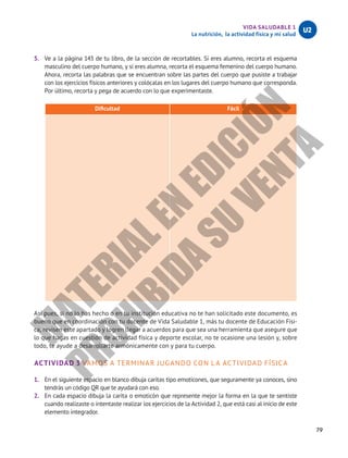 79
VIDA SALUDABLE 1
La nutrición, la actividad física y mi salud
U2
5.	 Ve a la página 143 de tu libro, de la sección de recortables. Si eres alumno, recorta el esquema
masculino del cuerpo humano, y si eres alumna, recorta el esquema femenino del cuerpo humano.
Ahora, recorta las palabras que se encuentran sobre las partes del cuerpo que pusiste a trabajar
con los ejercicios físicos anteriores y colócalas en los lugares del cuerpo humano que corresponda.
Por último, recorta y pega de acuerdo con lo que experimentaste.
Dificultad Fácil
Así pues, si no lo has hecho o en tu institución educativa no te han solicitado este documento, es
bueno que en coordinación con tu docente de Vida Saludable 1, más tu docente de Educación Físi-
ca, revisen este apartado y logren llegar a acuerdos para que sea una herramienta que asegure que
lo que hagas en cuestión de actividad física y deporte escolar, no te ocasione una lesión y, sobre
todo, te ayude a desarrollarte armónicamente con y para tu cuerpo.
ACTIVIDAD 3 VAMOS A TERMINAR JUGANDO CON LA ACTIVIDAD FÍSICA
1.	 En el siguiente espacio en blanco dibuja caritas tipo emoticones, que seguramente ya conoces, sino
tendrás un código QR que te ayudará con eso.
2.	 En cada espacio dibuja la carita o emoticón que represente mejor la forma en la que te sentiste
cuando realizaste o intentaste realizar los ejercicios de la Actividad 2, que está casi al inicio de este
elemento integrador.
M
A
T
E
R
I
A
L
E
N
E
D
I
C
I
Ó
N
P
R
O
H
I
B
I
D
A
S
U
V
E
N
T
A
 