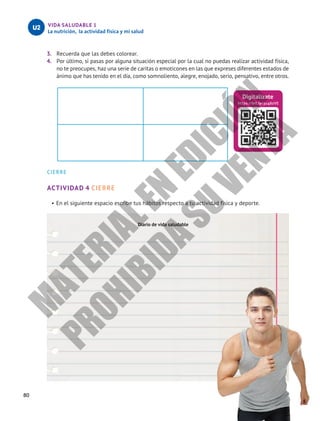 VIDA SALUDABLE 1
La nutrición, la actividad física y mi salud
U2
3.	 Recuerda que las debes colorear.
4.	 Por último, si pasas por alguna situación especial por la cual no puedas realizar actividad física,
no te preocupes, haz una serie de caritas o emoticones en las que expreses diferentes estados de
ánimo que has tenido en el día, como somnoliento, alegre, enojado, serio, pensativo, entre otros.
CIERRE
ACTIVIDAD 4 CIERRE
•	En el siguiente espacio escribe tus hábitos respecto a tu actividad física y deporte.
Digitalízate
https://bit.ly/3u46zVE
Diario de vida saludable
80
M
A
T
E
R
I
A
L
E
N
E
D
I
C
I
Ó
N
P
R
O
H
I
B
I
D
A
S
U
V
E
N
T
A
 