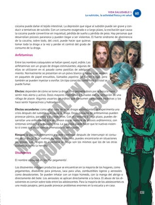 VIDA SALUDABLE 1
La nutrición, la actividad física y mi salud
U2
cocaína puede dañar el tejido intestinal. La depresión que sigue al subidón puede ser grave y con-
ducir a tentativas de suicidio. Con un consumo exagerado o a largo plazo, la excitación que causa
la cocaína puede convertirse en inquietud, pérdida de sueño y pérdida de peso. Hay personas que
desarrollan psicosis paranoica y pueden llegar a ser violentas. El fuerte síndrome de abstinencia
de la cocaína, sobre todo, del crack, puede hacer que quieras
tomar toda la droga a la vez y perder el control del grado de
consumo de la droga.
Anfetaminas
Entre los nombres coloquiales se hallan speed, espid, anfeta. Las
anfetaminas son un grupo de drogas estimulantes; algunas de
ellas se utilizaron en el pasado como pastillas de adelgaza-
miento. Normalmente se presentan en un polvo blanco grisáceo y se venden
en paquetes de papel envueltos, llamados papelina. Se suelen tragar, pero
también se pueden inyectar o esnifar. Un tipo conocido como hielo o cristal se
puede fumar.
Efectos: dependen de cómo se tome la droga. Una pequeña dosis por la boca te hace
sentir más alerta y activo. Dosis mayores inyectadas o fumadas dan la sensación de una
ráfaga de placer. Algunos usuarios de anfetas que consumen cantidades excesivas y los
hace sentir hiperactivos y habladores.
Efectos secundarios: como en el caso de otras drogas estimulantes, se experimenta una
crisis después del subidón que causa la droga. Dosis elevadas de anfetaminas pueden
provocar pánico, paranoia y alucinaciones. Con el consumo a largo plazo, puedes de-
sarrollar una enfermedad que se conoce con el nombre de psicosis anfetamínica, con
síntomas similares a la esquizofrenia. La paranoia puede hacer que te vuelvas violen-
to si crees que estás siendo amenazado o perseguido.
Riesgos: la psicosis anfetamínica puede continuar después de interrumpir el consu-
mo de la droga. Si te vuelves agresivo o violento, puedes encontrarte en situaciones
peligrosas. Los riesgos de inyectarse la droga son los mismos que los de las otras
sustancias como la heroína.
Disolventes
El nombre coloquial es ‘esnifar pegamento’.
Los disolventes incluyen productos que se encuentran en la mayoría de los hogares, como
pegamentos, disolvente para pinturas, laca para uñas, combustibles ligeros y aerosoles
como desodorantes. Se pueden inhalar con un trapo húmedo, con la manga del abrigo o
directamente del bote. Los aerosoles se aplican directamente a la boca. El abuso de los di-
solventes es común sobre todo entre los adolescentes. Para la mayoría de los adolescentes es
una moda pasajera, pero puede provocar problemas enormes en la escuela y en casa.
87
M
A
T
E
R
I
A
L
E
N
E
D
I
C
I
Ó
N
P
R
O
H
I
B
I
D
A
S
U
V
E
N
T
A
 