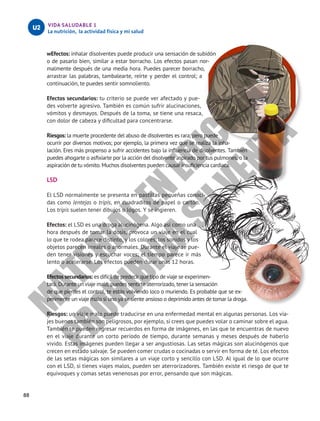 88
VIDA SALUDABLE 1
La nutrición, la actividad física y mi salud
U2
wEfectos: inhalar disolventes puede producir una sensación de subidón
o de pasarlo bien, similar a estar borracho. Los efectos pasan nor-
malmente después de una media hora. Puedes parecer borracho,
arrastrar las palabras, tambalearte, reírte y perder el control; a
continuación, te puedes sentir somnoliento.
Efectos secundarios: tu criterio se puede ver afectado y pue-
des volverte agresivo. También es común sufrir alucinaciones,
vómitos y desmayos. Después de la toma, se tiene una resaca,
con dolor de cabeza y dificultad para concentrarse.
Riesgos: la muerte procedente del abuso de disolventes es rara, pero puede
ocurrir por diversos motivos; por ejemplo, la primera vez que se realiza la inha-
lación. Eres más propenso a sufrir accidentes bajo la influencia de disolventes. También
puedes ahogarte o asfixiarte por la acción del disolvente aspirado por tus pulmones, o la
aspiración de tu vómito. Muchos disolventes pueden causar insuficiencia cardiaca.
LSD
El LSD normalmente se presenta en pastillas pequeñas conoci-
das como lentejas o tripis, en cuadraditos de papel o cartón.
Los tripis suelen tener dibujos o logos. Y se ingieren.
Efectos: el LSD es una droga alucinógena. Algo así como una
hora después de tomar la dosis, provoca un viaje en el cual
lo que te rodea parece distinto, y los colores, los sonidos y los
objetos parecen irreales o anormales. Durante el viaje se pue-
den tener visiones y escuchar voces; el tiempo parece ir más
lento o acelerarse. Los efectos pueden durar unas 12 horas.
Efectos secundarios: es difícil de predecir qué tipo de viaje se experimen-
tará. Durante un viaje malo, puedes sentirte aterrorizado, tener la sensación
de que pierdes el control, te estás volviendo loco o muriendo. Es probable que se ex-
perimente un viaje malo si uno ya se siente ansioso o deprimido antes de tomar la droga.
Riesgos: un viaje malo puede traducirse en una enfermedad mental en algunas personas. Los via-
jes buenos también son peligrosos, por ejemplo, si crees que puedes volar o caminar sobre el agua.
También te pueden regresar recuerdos en forma de imágenes, en las que te encuentras de nuevo
en el viaje durante un corto período de tiempo, durante semanas y meses después de haberlo
vivido. Estas imágenes pueden llegar a ser angustiosas. Las setas mágicas son alucinógenos que
crecen en estado salvaje. Se pueden comer crudas o cocinadas o servir en forma de té. Los efectos
de las setas mágicas son similares a un viaje corto y sencillo con LSD. Al igual de lo que ocurre
con el LSD, si tienes viajes malos, pueden ser aterrorizadores. También existe el riesgo de que te
equivoques y comas setas venenosas por error, pensando que son mágicas.
M
A
T
E
R
I
A
L
E
N
E
D
I
C
I
Ó
N
P
R
O
H
I
B
I
D
A
S
U
V
E
N
T
A
 
