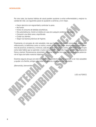 8
INTRODUCCIÓN
Por otro lado, los buenos hábitos de salud pueden ayudarte a evitar enfermedades y mejorar tu
calidad de vida. Los siguientes pasos te ayudarán a sentirse y vivir mejor.
• Hacer ejercicio con regularidad y controlar tu peso.
• No fumar.
• Evitar el consumo de bebidas alcohólicas.
• No automedicarse. Asistir al médico en caso de cualquier problema de salud.
• Consumir una dieta sana y equilibrada.
• Cuidar tus dientes.
• Seguir las buenas prácticas de higiene.
Finalmente, el concepto de vida saludable, más que formarlo de manera conceptual, analizarlo o
reflexionarlo, lo definimos como un estilo y modo de vida que todos, absolutamente todos, debe-
mos de practicar, evidencia y vivenciar, cada día de nuestra vida. Es cierto, no será fácil, al principio
como todo hábito que se aprende o nuevo conocimiento adquirido, hay un periodo de adaptación
físico y mental. Perseverancia, tenacidad y esfuerzo serán las herramientas valiosas que potencia-
rán el logro de todos nuestros objetivos.
Estamos seguros de que con este libro quedarás satisfecho y podrás aprender a ser más saludable
y ayudar a tu familia, amigos y sociedad en general a tener una vida saludable.
¡Bienvenido, bienvenida!
LOS AUTORES
M
A
T
E
R
I
A
L
E
N
E
D
I
C
I
Ó
N
P
R
O
H
I
B
I
D
A
S
U
V
E
N
T
A
 