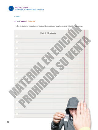 90
VIDA SALUDABLE 1
La nutrición, la actividad física y mi salud
U2
CIERRE
ACTIVIDAD 3 CIERRE
•	En el siguiente espacio, escribe tus hábitos diarios para llevar una vida libre de drogas.
Diario de vida saludable
M
A
T
E
R
I
A
L
E
N
E
D
I
C
I
Ó
N
P
R
O
H
I
B
I
D
A
S
U
V
E
N
T
A
 