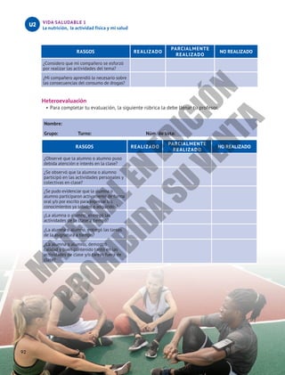 VIDA SALUDABLE 1
La nutrición, la actividad física y mi salud
U2
92
RASGOS REALIZADO
PARCIALMENTE
REALIZADO
NO REALIZADO
¿Considero que mi compañero se esforzó
por realizar las actividades del tema?
¿Mi compañero aprendió lo necesario sobre
las consecuencias del consumo de drogas?
Heteroevaluación
•	Para completar tu evaluación, la siguiente rúbrica la debe llenar tu profesor.
Nombre:						
Grupo: Turno: Núm. de lista:
RASGOS REALIZADO
PARCIALMENTE
REALIZADO
NO REALIZADO
¿Observé que la alumno o alumno puso
debida atención e interés en la clase?
¿Se observó que la alumna o alumno
participó en las actividades personales y
colectivas en clase?
¿Se pudo evidenciar que la alumna o
alumno participaron activamente de forma
oral y/o por escrito para expresar los
conocimientos ya sabidos o adquiridos?
¿La alumna o alumno, entregó las
actividades de la clase a tiempo?
¿La alumna o alumno, entregó las tareas
de la asignatura a tiempo?
¿La alumna o alumno, demostró
calidad y buen contenido tanto en las
actividades de clase y/o tareas fuera de
clase?
M
A
T
E
R
I
A
L
E
N
E
D
I
C
I
Ó
N
P
R
O
H
I
B
I
D
A
S
U
V
E
N
T
A
 