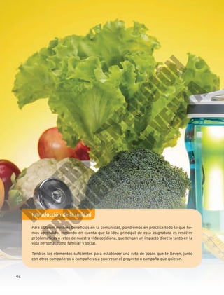 Introducción de la unidad
Para obtener mejores beneficios en la comunidad, pondremos en práctica todo lo que he-
mos aprendido, tomando en cuenta que la idea principal de esta asignatura es resolver
problemáticas o retos de nuestra vida cotidiana, que tengan un impacto directo tanto en la
vida personal como familiar y social.
Tendrás los elementos suficientes para establecer una ruta de pasos que te lleven, junto
con otros compañeros o compañeras a concretar el proyecto o campaña que quieran.
94
M
A
T
E
R
I
A
L
E
N
E
D
I
C
I
Ó
N
P
R
O
H
I
B
I
D
A
S
U
V
E
N
T
A
 