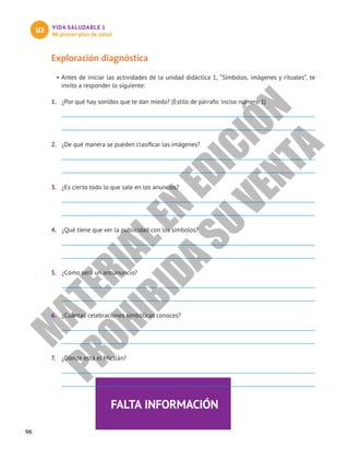 96
VIDA SALUDABLE 1
Mi primer plan de salud
U3
FALTA INFORMACIÓN
Exploración diagnóstica
•	Antes de iniciar las actividades de la unidad didáctica 1, “Símbolos, imágenes y rituales”, te
invito a responder lo siguiente:
1.	 ¿Por qué hay sonidos que te dan miedo? (Estilo de párrafo: inciso número 1)
2.	 ¿De qué manera se pueden clasificar las imágenes?
3.	 ¿Es cierto todo lo que sale en los anuncios?
4.	 ¿Qué tiene que ver la publicidad con los símbolos?
5.	 ¿Cómo será un antianuncio?
6.	 ¿Cuántas celebraciones simbólicas conoces?
7.	 ¿Dónde está el Mictlán?
M
A
T
E
R
I
A
L
E
N
E
D
I
C
I
Ó
N
P
R
O
H
I
B
I
D
A
S
U
V
E
N
T
A
 