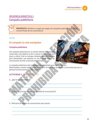 97
VIDA SALUDABLE 1
Mi primer plan de salud
U3
SECUENCIA DIDÁCTICA 1
Campaña publicitaria
INICIO
En campaña se vale acompañar
Campaña publicitaria
Una campaña publicitaria es un cúmulo extenso de estrategias
comerciales cuyo objetivo es dar a conocer el servicio y/o pro-
ducto a ofrecer. Esto se consigue mediante anuncios distintos
pero relacionados, que aparecen en uno o varios medios de
comunicación durante un periodo determinado.
La campaña publicitaria está estratégicamente diseñada para lograr objetivos
determinados y resolver algún problema decisivo. Se trata pues de un plan a corto plazo que; por lo
general funciona durante un año o menos.
ACTIVIDAD 1 ¿QUÉ SABEMOS?
1.	 ¿Qué es la publicidad?
2.	 ¿Cuál es la principal función de un medio de comunicación?
3.	 Menciona los medios de comunicación que conoces.
PROPÓSITO: identificar el papel que juegan las campañas publicitarias en las de-
cisiones finales de los consumidores.
M
A
T
E
R
I
A
L
E
N
E
D
I
C
I
Ó
N
P
R
O
H
I
B
I
D
A
S
U
V
E
N
T
A
 