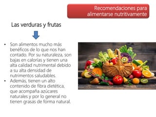 Las verduras y frutas
• Son alimentos mucho más
benéficos de lo que nos han
contado. Por su naturaleza, son
bajas en calorías y tienen una
alta calidad nutrimental debido
a su alta densidad de
nutrimentos saludables.
• Además, tienen un alto
contenido de fibra dietética,
que acompaña azúcares
naturales y por lo general no
tienen grasas de forma natural.
Recomendaciones para
alimentarse nutritivamente
 