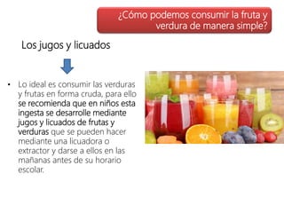 Los jugos y licuados
• Lo ideal es consumir las verduras
y frutas en forma cruda, para ello
se recomienda que en niños esta
ingesta se desarrolle mediante
jugos y licuados de frutas y
verduras que se pueden hacer
mediante una licuadora o
extractor y darse a ellos en las
mañanas antes de su horario
escolar.
¿Cómo podemos consumir la fruta y
verdura de manera simple?
 