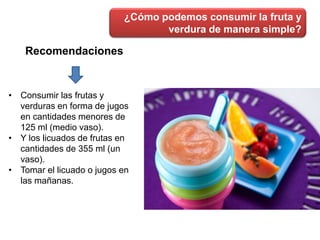 ¿Cómo podemos consumir la fruta y
verdura de manera simple?
Recomendaciones
• Consumir las frutas y
verduras en forma de jugos
en cantidades menores de
125 ml (medio vaso).
• Y los licuados de frutas en
cantidades de 355 ml (un
vaso).
• Tomar el licuado o jugos en
las mañanas.
 