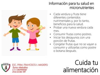 Cuida tu
alimentación
Información para tu salud en
micronutrientes
• Cada verdura y fruta tiene
diferentes contenidos
nutrimentales y, por lo tanto,
beneficios para la salud.
• Probar una nueva verdura cada
mes.
• Consumir frutas como postres.
• Iniciar los desayunos con una
porción de frutas.
• Congelar frutas que no se vayan a
consumir y utilizarlas como postre
o botana después.
 