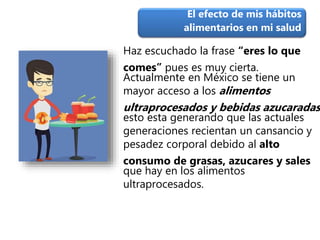 Haz escuchado la frase “eres lo que
comes” pues es muy cierta.
Actualmente en México se tiene un
mayor acceso a los alimentos
ultraprocesados y bebidas azucaradas
esto esta generando que las actuales
generaciones recientan un cansancio y
pesadez corporal debido al alto
consumo de grasas, azucares y sales
que hay en los alimentos
ultraprocesados.
El efecto de mis hábitos
alimentarios en mi salud
 