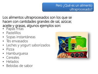 Los alimentos ultraprocesados son los que se
hacen con cantidades grandes de sal, azúcar,
aceite y grasas, algunos ejemplos son:
• Papas fritas
• Pastelillos
• Sopas instantáneas
• Tés envasados
• Leches y yogurt saborizados
• Pizza
• Hamburguesa
• Cereales
• Helados
• Bebidas de sabor
Pero ¿Qué es un alimento
ultraprocesado?
 