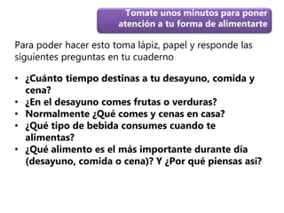 Para poder hacer esto toma lápiz, papel y responde las
siguientes preguntas en tu cuaderno
Tomate unos minutos para poner
atención a tu forma de alimentarte
• ¿Cuánto tiempo destinas a tu desayuno, comida y
cena?
• ¿En el desayuno comes frutas o verduras?
• Normalmente ¿Qué comes y cenas en casa?
• ¿Qué tipo de bebida consumes cuando te
alimentas?
• ¿Qué alimento es el más importante durante día
(desayuno, comida o cena)? Y ¿Por qué piensas así?
 