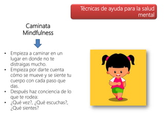 Caminata
Mindfulness
• Empieza a caminar en un
lugar en donde no te
distraigas mucho.
• Empieza por darte cuenta
cómo se mueve y se siente tu
cuerpo con cada paso que
das.
• Después haz conciencia de lo
que te rodea:
• ¿Qué vez?, ¿Qué escuchas?,
¿Qué sientes?
Técnicas de ayuda para la salud
mental
 