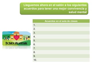 Lleguemos ahora en el salón a los siguientes
acuerdos para tener una mejor convivencia y
salud mental
Acuerdos en el aula de clases
1.
2.
3.
4.
5.
6.
7.
8.
9.
10.
 