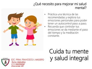 Cuida tu mente
y salud integral
¿Qué necesito para mejorar mi salud
mental?
• Práctica una técnica de las
recomendadas y explora tus
emociones personales para poder
tener un autocontrol paso a paso.
• Recuerda que controlar tus
emociones se da mediante el paso
del tiempo y la meditación
constante.
 
