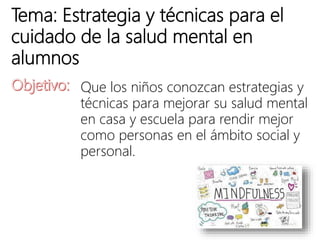 Tema: Estrategia y técnicas para el
cuidado de la salud mental en
alumnos
Que los niños conozcan estrategias y
técnicas para mejorar su salud mental
en casa y escuela para rendir mejor
como personas en el ámbito social y
personal.
 
