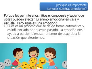 Porque les permite a los niños el conocerse y saber que
cosas pueden afectar su animo emocional en casa y
escuela . Pero ¿qué es una emoción?
• Pues es un proceso que se da de forma automática y
es influenciada por nuestro pasado. La emoción nos
ayuda a percibir bienestar o temor de acuerdo a la
situación que afrontemos.
¿Por qué es importante
conocer nuestras emociones?
 