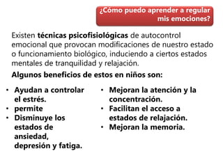 Existen técnicas psicofisiológicas de autocontrol
emocional que provocan modificaciones de nuestro estado
o funcionamiento biológico, induciendo a ciertos estados
mentales de tranquilidad y relajación.
Algunos beneficios de estos en niños son:
¿Cómo puedo aprender a regular
mis emociones?
• Ayudan a controlar
el estrés.
• permite
• Disminuye los
estados de
ansiedad,
depresión y fatiga.
• Mejoran la atención y la
concentración.
• Facilitan el acceso a
estados de relajación.
• Mejoran la memoria.
 