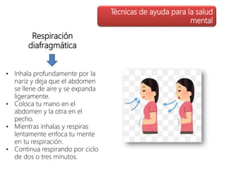 Respiración
diafragmática
Técnicas de ayuda para la salud
mental
• Inhala profundamente por la
nariz y deja que el abdomen
se llene de aire y se expanda
ligeramente.
• Coloca tu mano en el
abdomen y la otra en el
pecho.
• Mientras inhalas y respiras
lentamente enfoca tu mente
en tu respiración.
• Continua respirando por ciclo
de dos o tres minutos.
 