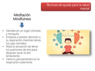 Meditación
Mindfulness
• Siéntate en un lugar cómodo
y tranquilo.
• Empieza a prestar atención a
tu respiración mientras tienes
tus ojos cerrados.
• Nota la sensación de llenar
tus pulmones de aire para
después sacar el aire
lentamente.
• Cetra tu pensamientos en la
respiración solamente.
Técnicas de ayuda para la salud
mental
 