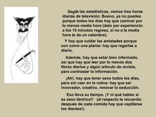Según  las estadísticas, vemos tres horas diarias de televisión. Bueno, ya no puedes porque todos los días hay que caminar por lo menos media hora (dato por experiencia: a los 15 minutos regresa, si no a la media hora te da un calambre).      Y hay que cuidar las amistades porque son como una planta: hay que regarlas a diario. Además, hay que estar bien informado, así que hay que leer por lo menos dos libros diarios y algún artículo de revista, para contrastar la información.        ¡Ah!, hay que tener sexo todos los días, pero sin caer en la rutina: hay que ser innovador, creativo, renovar la seducción.  Eso lleva su tiempo. ¡Y ni qué hablar si es sexo tántrico!!   (al respecto te recuerdo: después de cada comida hay que cepillarse los dientes!).   