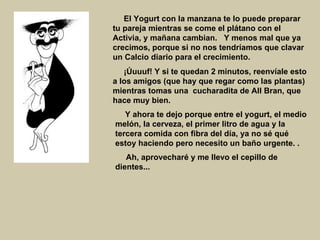     El Yogurt con la manzana te lo puede preparar tu pareja mientras se come el plátano con el Activia, y mañana cambian.   Y menos mal que ya crecimos, porque si no nos tendríamos que clavar un Calcio diario para el crecimiento.     ¡Úuuuf! Y si te quedan 2 minutos, reenvíale esto a los amigos (que hay que regar como las plantas) mientras tomas una  cucharadita de All Bran, que hace muy bien.        Y ahora te dejo porque entre el yogurt, el medio melón, la cerveza, el primer litro de agua y la tercera comida con fibra del día, ya no sé qué estoy haciendo pero necesito un baño urgente.   .    Ah, aprovecharé y me llevo el cepillo de dientes...   