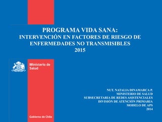 PROGRAMA VIDA SANA:
INTERVENCIÓN EN FACTORES DE RIESGO DE
ENFERMEDADES NO TRANSMISIBLES
2015
NUT. NATALIA DINAMARCA P.
MINISTERIO DE SALUD
SUBSECRETARIA DE REDES ASISTENCIALES
DIVISIÓN DE ATENCIÓN PRIMARIA
MODELO DE APS
2014
 