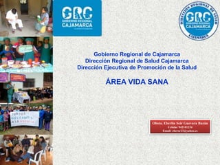 Gobierno Regional de Cajamarca
Dirección Regional de Salud Cajamarca
Dirección Ejecutiva de Promoción de la Salud
ÁREA VIDA SANA
Obsta. Eberlin Seir Guevara Bazán
Celular 942101234
Email: eberse13@yahoo.es
 