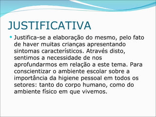 JUSTIFICATIVA
 Justifica-se a elaboração do mesmo, pelo fato
 de haver muitas crianças apresentando
 sintomas característicos. Através disto,
 sentimos a necessidade de nos
 aprofundarmos em relação a este tema. Para
 conscientizar o ambiente escolar sobre a
 importância da higiene pessoal em todos os
 setores: tanto do corpo humano, como do
 ambiente físico em que vivemos.
 