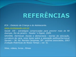 ECA : Estatuto da Criança e do Adolescente.
www.revistasaude.com.br
Saúde  100 :  estratégias  comprovadas  para  previnir  mais  de  90 
doenças. Rio de janeiro : Reader ‘s Digest, 2009.
SAVIANI,  Dermeval.  Escola  e  democracia :  teorias  da  educação, 
curvatura  da  vara,  onze  tezes  sobre  a  educação  política/Dermeval 
Saviani – 36. Ed. Revista Campinas, SP : autores associados, 2003 
(Coleção Polemicas do Nosso Tempo ; vol. 5).
 
Sites, vídeos, livros...filmes
 