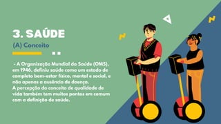 3. SAÚDE
- A Organização Mundial da Saúde (OMS),
em 1946, definiu saúde como um estado de
completo bem-estar físico, mental e social, e
não apenas a ausência de doença.
A percepção do conceito de qualidade de
vida também tem muitos pontos em comum
com a definição de saúde.
(A) Conceito
 