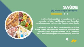 SAÚDE
(B) Alimentação saudável
- A alimentação saudável pressupõe que deve ser
completa, variada e equilibrada, proporcionando a
energia adequada e o bem-estar físico ao longo do dia.
- Alimentos ricos em fibras como produtos hortícolas,
frutos, cereais e leguminosas, vitaminas, sais minerais e
com baixo teor de gordura devem ser os “alimentos
base” do quotidiano para uma alimentação saudável.
 