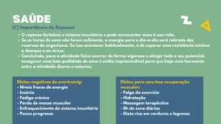 SAÚDE
O repouso fortalece o sistema imunitário e pode acrescentar anos à sua vida.
Se as horas de sono não forem suficiente, a energia para o dia-a-dia será retirada das
reservas do organismo. Se isso acontecer habitualmente, é de esperar uma resistência mínima
a doenças e ao stress.
Concluindo, para a atividade física ocorrer de forma vigorosa e atingir todo o seu potencial,
assegurar uma boa qualidade de sono é então imprescindível para que haja uma harmonia
entre a atividade diurna e noturna.
Efeitos negativos do overtrainig:
- Níveis fracos de energia
- Insónia
- Fadiga crónica
- Perda de massa muscular
- Enfraquecimento do sistema imunitário
- Pouco progresso
Efeitos para uma boa recuperação
muscular:
- Folga do exercício
- Hidratação
- Massagem terapêutica
- 8h de sono diárias
- Dieta rica em verduras e legumes
(C) Importância do Repouso
 