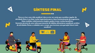SÍNTESE FINAL
Para se viver uma vida saudável, deve se ter em conta que a prática regular de
atividade física é um fator muito importante para o bom funcionamento do organismo.
Estas medidas relativamente simples, podem trazer muitos benefícios.
Somente através de uma rotina permanente de hábitos alimentares saudáveis, prática
de atividades físicas e cuidados com o corpo, que teremos uma geração futura mais
saudável.
 