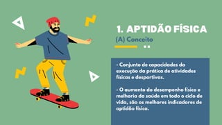 APTIDÃO FÍSICA
1.
- Conjunto de capacidades da
execução da prática de atividades
físicas e desportivas.
- O aumento do desempenho físico e
melhoria da saúde em todo o ciclo de
vida, são os melhores indicadores de
aptidão física.
(A) Conceito
 