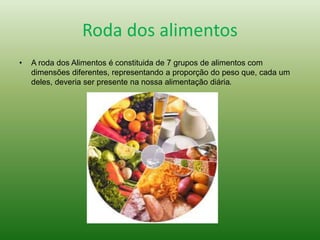 Roda dos alimentos
• A roda dos Alimentos é constituida de 7 grupos de alimentos com
dimensões diferentes, representando a proporção do peso que, cada um
deles, deveria ser presente na nossa alimentação diária.
 