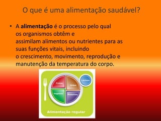 O que é uma alimentação saudável?
• A alimentação é o processo pelo qual
os organismos obtêm e
assimilam alimentos ou nutrientes para as
suas funções vitais, incluindo
o crescimento, movimento, reprodução e
manutenção da temperatura do corpo.
