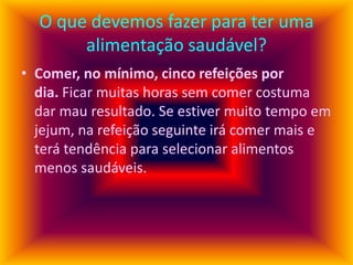 O que devemos fazer para ter uma
alimentação saudável?
• Comer, no mínimo, cinco refeições por
dia. Ficar muitas horas sem comer costuma
dar mau resultado. Se estiver muito tempo em
jejum, na refeição seguinte irá comer mais e
terá tendência para selecionar alimentos
menos saudáveis.