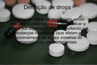 Definição de droga
Atualmente define-se droga como sendo
qualquer substância capaz de modificar a
função dos organismos vivos, resultando em
mudanças fisiológicas (que afetam o
funcionamento de alguns sistemas do
organismo) ou comportamentais.
 