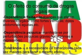 O efeito do consumo de drogas
ilegais
-Dependência física-são doenças que afetam
diverssos orgãos: como fortes tremuras; dores
abdominais agudas,etc.
-Dependência psíquica- manifesta-se por
perturbações psíquicas graves (ex: insónias e
depressões).
-Tolerância- é a necessidade de tomar doses cada
vez maiores para fazer o mesmo efeito.
 