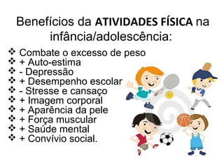 Benefícios da ATIVIDADES FÍSICA na
infância/adolescência:
 Combate o excesso de peso
 + Auto-estima
 - Depressão
 + Desempenho escolar
 - Stresse e cansaço
 + Imagem corporal
 + Aparência da pele
 + Força muscular
 + Saúde mental
 + Convívio social.
 