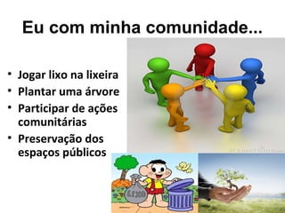 Eu com minha comunidade...
• Jogar lixo na lixeira
• Plantar uma árvore
• Participar de ações
comunitárias
• Preservação dos
espaços públicos
 
