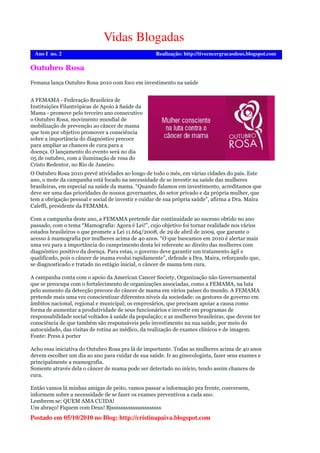 Postado em 05/10/2010 no Blog: http://cristinapaiva.blogspot.com
Vidas Blogadas
Realização: http://tivecncergracasdeus.blogspot.comAno I no. 2
O Outubro Rosa 2010 prevê atividades ao longo de todo o mês, em várias cidades do país. Este
ano, o mote da campanha está focado na necessidade de se investir na saúde das mulheres
brasileiras, em especial na saúde da mama. “Quando falamos em investimento, acreditamos que
deve ser uma das prioridades de nossos governantes, do setor privado e da própria mulher, que
tem a obrigação pessoal e social de investir e cuidar de sua própria saúde”, afirma a Dra. Maira
Caleffi, presidente da FEMAMA.
Com a campanha deste ano, a FEMAMA pretende dar continuidade ao sucesso obtido no ano
passado, com o tema “Mamografia: Agora é Lei!”, cujo objetivo foi tornar realidade nos vários
estados brasileiros o que promete a Lei 11.664/2008, de 29 de abril de 2009, que garante o
acesso à mamografia por mulheres acima de 40 anos. “O que buscamos em 2010 é alertar mais
uma vez para a importância do cumprimento desta lei referente ao direito das mulheres com
diagnóstico positivo da doença. Para estas, o governo deve garantir um tratamento ágil e
qualificado, pois o câncer de mama evolui rapidamente”, defende a Dra. Maira, reforçando que,
se diagnosticado e tratado no estágio inicial, o câncer de mama tem cura.
A campanha conta com o apoio da American Cancer Society, Organização não Governamental
que se preocupa com o fortalecimento de organizações associadas, como a FEMAMA, na luta
pelo aumento da detecção precoce do câncer de mama em vários países do mundo. A FEMAMA
pretende mais uma vez conscientizar diferentes níveis da sociedade: os gestores de governo em
âmbitos nacional, regional e municipal; os empresários, que precisam apoiar a causa como
forma de aumentar a produtividade de seus funcionários e investir em programas de
responsabilidade social voltados à saúde da população; e as mulheres brasileiras, que devem ter
consciência de que também são responsáveis pelo investimento na sua saúde, por meio do
autocuidado, das visitas de rotina ao médico, da realização de exames clínicos e de imagem.
Fonte: Press à porter
Acho essa iniciativa do Outubro Rosa pra lá de importante. Todas as mulheres acima de 40 anos
devem escolher um dia ao ano para cuidar de sua saúde. Ir ao ginecologista, fazer seus exames e
principalmente a mamografia.
Somente através dela o câncer de mama pode ser detectado no início, tendo assim chances de
cura.
Então vamos lá minhas amigas de peito, vamos passar a informação pra frente, conversem,
informem sobre a necessidade de se fazer os exames preventivos a cada ano.
Lembrem se: QUEM AMA CUIDA!
Um abraço! Fiquem com Deus! Bjsssssssssssssssssssss
Outubro Rosa
A FEMAMA - Federação Brasileira de
Instituições Filantrópicas de Apoio à Saúde da
Mama - promove pelo terceiro ano consecutivo
o Outubro Rosa, movimento mundial de
mobilização de prevenção ao câncer de mama
que tem por objetivo promover a consciência
sobre a importância do diagnóstico precoce
para ampliar as chances de cura para a
doença. O lançamento do evento será no dia
05 de outubro, com a iluminação de rosa do
Cristo Redentor, no Rio de Janeiro.
Femana lança Outubro Rosa 2010 com foco em investimento na saúde
 