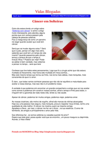 Vidas Blogadas
Realização: http://tivecncergracasdeus.blogspot.comAno I no. 2
Postado em 04/10/2010 no Blog: http://simplesassim-marcia.blogspot.com
Confesso que tive todos estes pensamentos. Logo que fiz a cirugia achei que não estava
mutilada só fisicamente, mas havia sido mutilada em meus sonhos...
Mas este mesmo tempo que tornou-se finito, nos torna mais sábias, mais tranquilas, mais
conscientes do que é o amor.
É claro , que todas vamos conhecer pessoas que não vão ter equilíbrio e maturidade para
aceitar a nossa doença, mas isso não é um problema nosso.
A verdade é que podemos sim encontrar um grande companheiro e amigo que vai nos aceitar
como somos e podemos sim construir nossos sonhos, afinal o tempo é finito para todos, e
ninguém tem a garantias de nada nesta vida, tendo ou não saúde.
Apesar do câncer, podemos ter muitos amigos, podemos viajar, podemos amar.
As nossas cicatrizes, são motivo de orgulho, afinal são marcas da vitórias alcançadas.
Hoje sou uma pessoa mais segura, mais tranquila, procuro respeitar meus limites, tenho uma
qualidade de vida melhor. O câncer me mostrou quem se importa comigo.
Agradeço a Deus , por isso, o câncer me fez ver o Amor , na sua essência. O amor de
familiares, de amigos e principalmente o amor pela Vida.
Que diferença faz , se somos solteiras ou casadas quando há amor?
Espero que este post, possa ajudar você que se encontra , um pouco insegura ou deprimida.
Acorde, a Vida é Bela!
Outro dia estava lendo um artigo sobre
“Solteiras com câncer” e achei o artigo
muito interessante, pois abordou alguns
pontos que com certeza passam pela
cabeça de pessoas solteiras.
Fica a insegurança de como um parceiro
irá reagir quando souber que você tem
câncer.
Será que vai mudar alguma coisa ? Será
que é justo, pensar em algo mais sério,
sabendo que você tem um tempo de vida
incerto? (quando passamos pelo câncer,
temos a certeza de que o tempo é
finito)E filhos ? Poderei ser mãe? Pode-
se adotar é bem verdade, mas voltamos
a pensar no tempo... será que terei
Câncer em Solteiras
 
