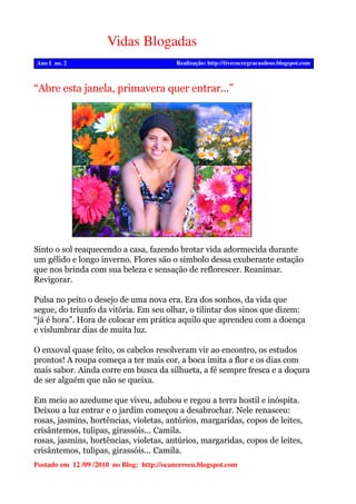 Vidas Blogadas
Realização: http://tivecncergracasdeus.blogspot.comAno I no. 2
Postado em 12 /09 /2010 no Blog: http://ocancereeu.blogspot.com
Sinto o sol reaquecendo a casa, fazendo brotar vida adormecida durante
um gélido e longo inverno. Flores são o símbolo dessa exuberante estação
que nos brinda com sua beleza e sensação de reflorescer. Reanimar.
Revigorar.
Pulsa no peito o desejo de uma nova era. Era dos sonhos, da vida que
segue, do triunfo da vitória. Em seu olhar, o tilintar dos sinos que dizem:
“já é hora”. Hora de colocar em prática aquilo que aprendeu com a doença
e vislumbrar dias de muita luz.
O enxoval quase feito, os cabelos resolveram vir ao encontro, os estudos
prontos! A roupa começa a ter mais cor, a boca imita a flor e os dias com
mais sabor. Ainda corre em busca da silhueta, a fé sempre fresca e a doçura
de ser alguém que não se queixa.
Em meio ao azedume que viveu, adubou e regou a terra hostil e inóspita.
Deixou a luz entrar e o jardim começou a desabrochar. Nele renasceu:
rosas, jasmins, hortências, violetas, antúrios, margaridas, copos de leites,
crisântemos, tulipas, girassóis... Camila.
rosas, jasmins, hortências, violetas, antúrios, margaridas, copos de leites,
crisântemos, tulipas, girassóis... Camila.
“Abre esta janela, primavera quer entrar...”
 